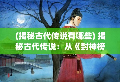 (揭秘古代传说有哪些) 揭秘古代传说：从《封神榜》到《西游记》，揭开仙渡背后的文化与信仰之旅